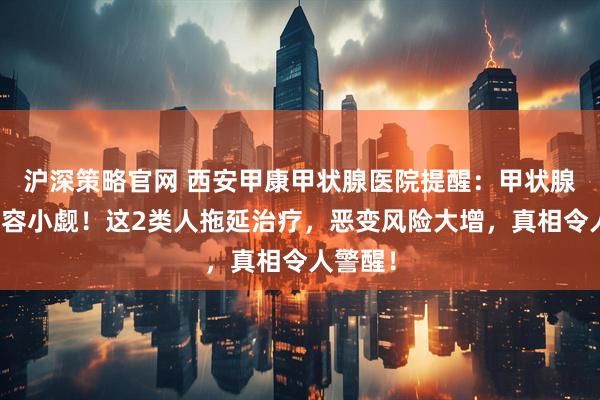 沪深策略官网 西安甲康甲状腺医院提醒：甲状腺结节不容小觑！这2类人拖延治疗，恶变风险大增，真相令人警醒！