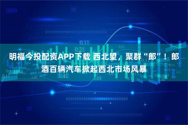 明福今投配资APP下载 西北望，聚群“郎”！郎酒百辆汽车掀起西北市场风暴