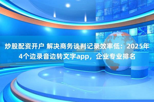 炒股配资开户 解决商务谈判记录效率低：2025年4个边录音边转文字app，企业专业排名
