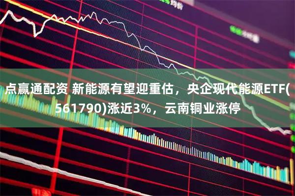 点赢通配资 新能源有望迎重估，央企现代能源ETF(561790)涨近3%，云南铜业涨停