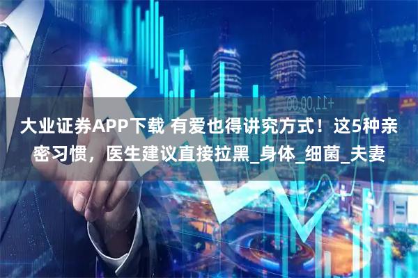 大业证券APP下载 有爱也得讲究方式！这5种亲密习惯，医生建议直接拉黑_身体_细菌_夫妻