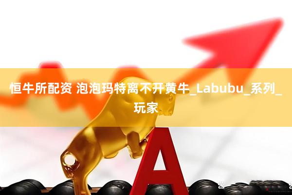 恒牛所配资 泡泡玛特离不开黄牛_Labubu_系列_玩家