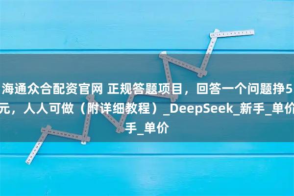 海通众合配资官网 正规答题项目，回答一个问题挣5元，人人可做（附详细教程）_DeepSeek_新手_单价