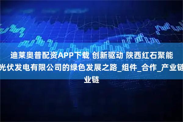 迪莱奥普配资APP下载 创新驱动 陕西红石聚能光伏发电有限公司的绿色发展之路_组件_合作_产业链