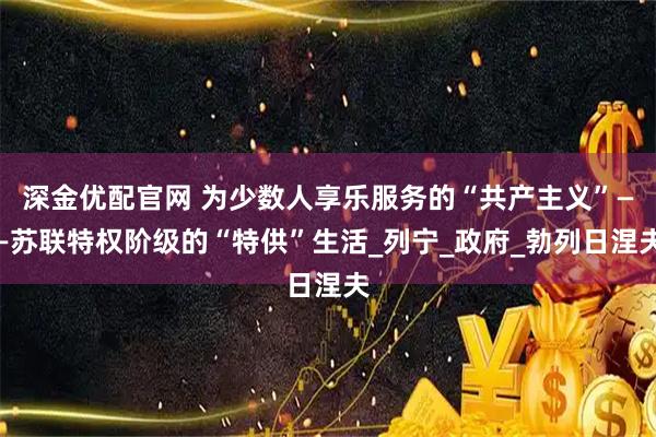 深金优配官网 为少数人享乐服务的“共产主义”——苏联特权阶级的“特供”生活_列宁_政府_勃列日涅夫