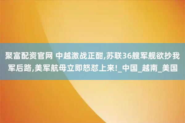 聚富配资官网 中越激战正酣,苏联36艘军舰欲抄我军后路,美军航母立即怒怼上来!_中国_越南_美国