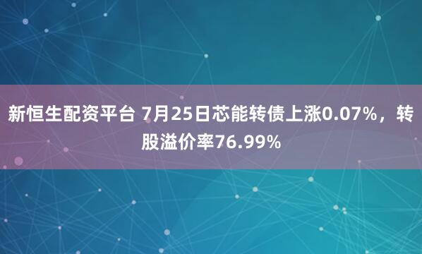新恒生配资平台 7月25日芯能转债上涨0.07%，转股溢价率76.99%