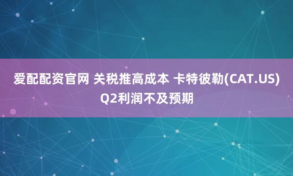 爱配配资官网 关税推高成本 卡特彼勒(CAT.US)Q2利润不及预期