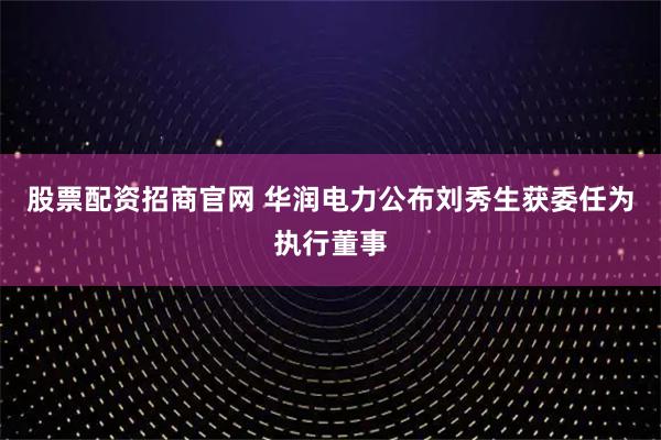 股票配资招商官网 华润电力公布刘秀生获委任为执行董事