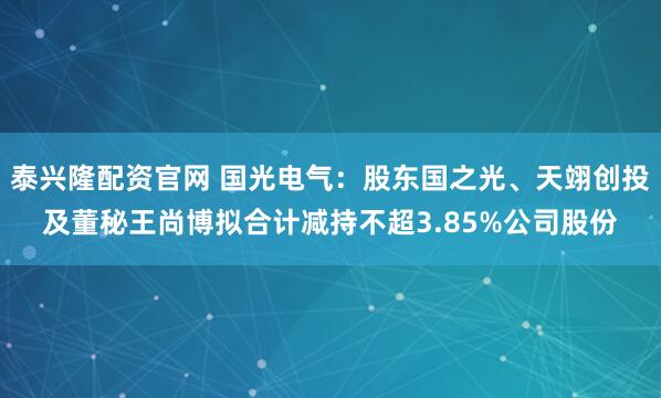 泰兴隆配资官网 国光电气：股东国之光、天翊创投及董秘王尚博拟合计减持不超3.85%公司股份