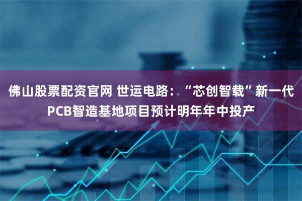 佛山股票配资官网 世运电路：“芯创智载”新一代PCB智造基地项目预计明年年中投产