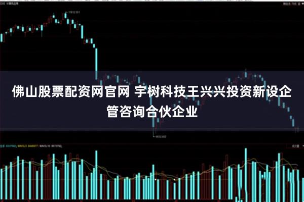 佛山股票配资网官网 宇树科技王兴兴投资新设企管咨询合伙企业