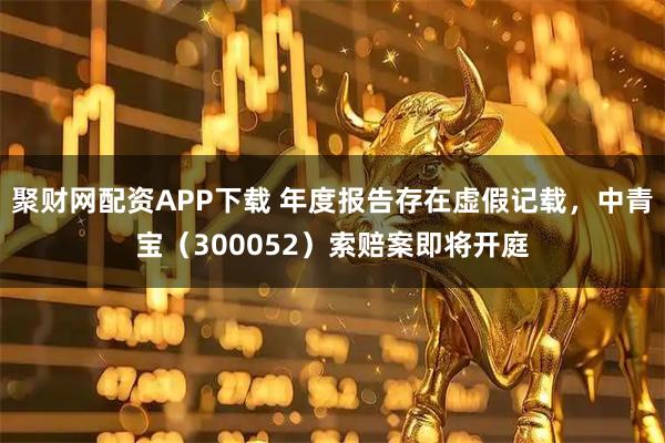 聚财网配资APP下载 年度报告存在虚假记载,中青宝(300052)索赔案即将开庭