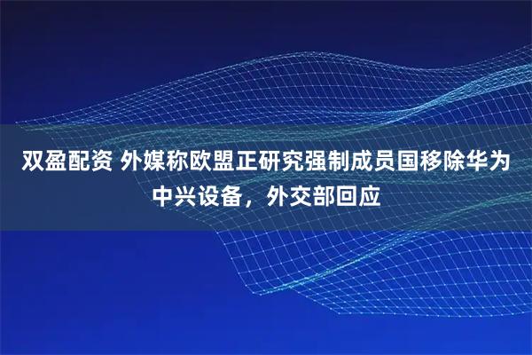 双盈配资 外媒称欧盟正研究强制成员国移除华为中兴设备，外交部回应