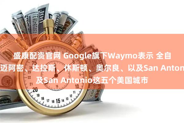 盛康配资官网 Google旗下Waymo表示 全自动驾驶服务推广至迈阿密、达拉斯、休斯顿、奥尔良、以及San Antonio这五个美国城市