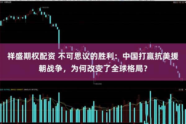 祥盛期权配资 不可思议的胜利：中国打赢抗美援朝战争，为何改变了全球格局？