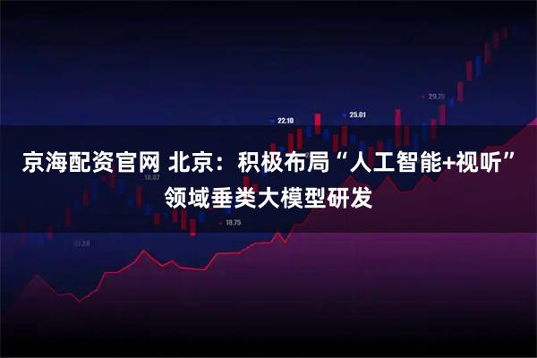京海配资官网 北京：积极布局“人工智能+视听”领域垂类大模型研发