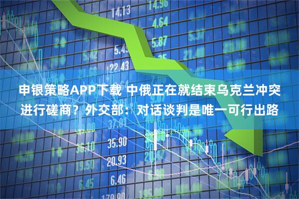 申银策略APP下载 中俄正在就结束乌克兰冲突进行磋商？外交部：对话谈判是唯一可行出路
