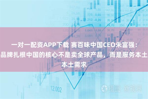一对一配资APP下载 赛百味中国CEO朱富强：外资品牌扎根中国的核心不是卖全球产品，而是服务本土需求