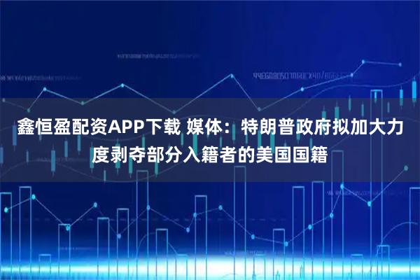 鑫恒盈配资APP下载 媒体：特朗普政府拟加大力度剥夺部分入籍者的美国国籍