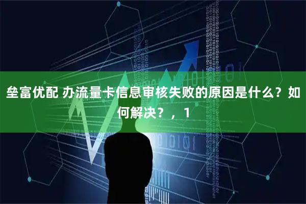 垒富优配 办流量卡信息审核失败的原因是什么？如何解决？，1