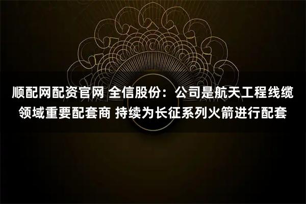 顺配网配资官网 全信股份：公司是航天工程线缆领域重要配套商 持续为长征系列火箭进行配套