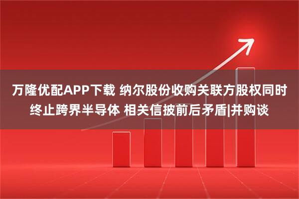 万隆优配APP下载 纳尔股份收购关联方股权同时终止跨界半导体 相关信披前后矛盾|并购谈