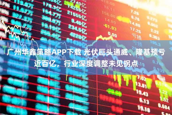 广州华鑫策略APP下载 光伏巨头通威、隆基预亏近百亿，行业深度调整未见拐点