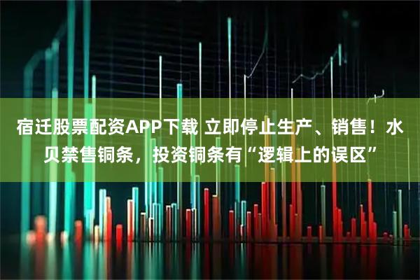 宿迁股票配资APP下载 立即停止生产、销售！水贝禁售铜条，投资铜条有“逻辑上的误区”