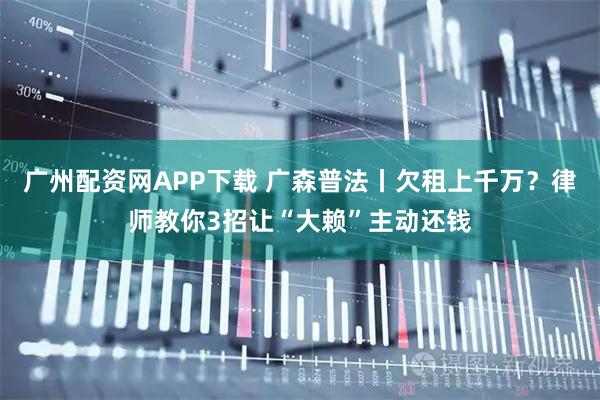 广州配资网APP下载 广森普法丨欠租上千万？律师教你3招让“大赖”主动还钱
