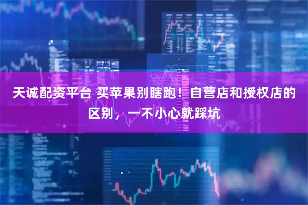 天诚配资平台 买苹果别瞎跑！自营店和授权店的区别，一不小心就踩坑