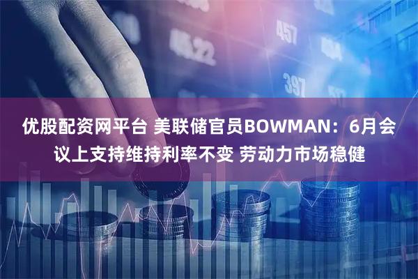 优股配资网平台 美联储官员BOWMAN：6月会议上支持维持利率不变 劳动力市场稳健