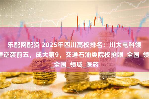 乐配网配资 2025年四川高校排名：川大电科领跑，成理逆袭前五，成大第9，交通石油类院校抢眼_全国_领域_医药