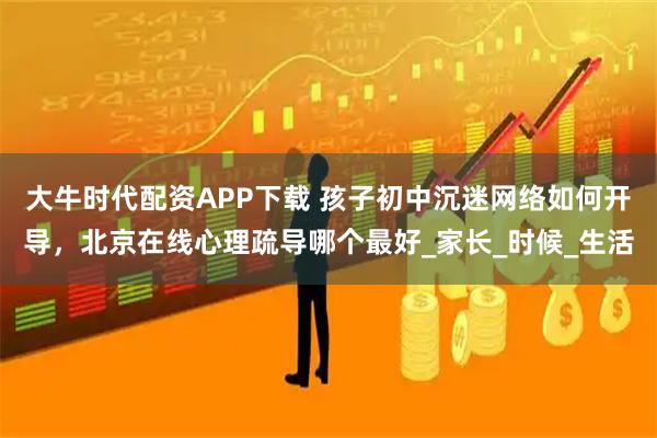 大牛时代配资APP下载 孩子初中沉迷网络如何开导，北京在线心理疏导哪个最好_家长_时候_生活