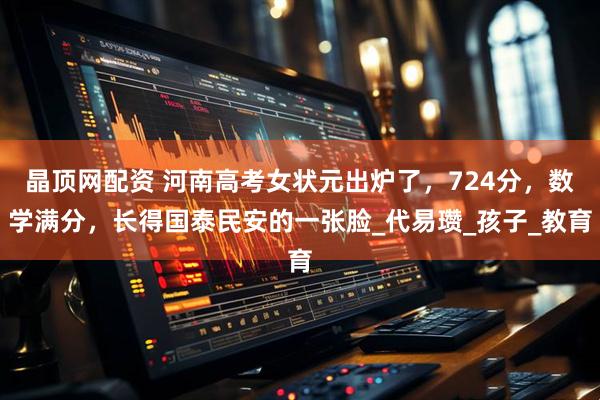 晶顶网配资 河南高考女状元出炉了，724分，数学满分，长得国泰民安的一张脸_代易瓒_孩子_教育