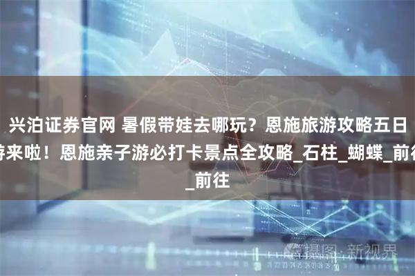 兴泊证券官网 暑假带娃去哪玩？恩施旅游攻略五日游来啦！恩施亲子游必打卡景点全攻略_石柱_蝴蝶_前往