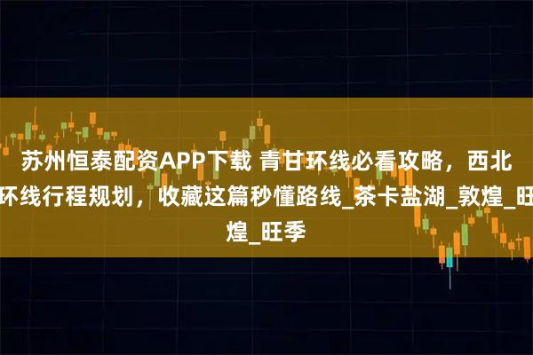 苏州恒泰配资APP下载 青甘环线必看攻略，西北大环线行程规划，收藏这篇秒懂路线_茶卡盐湖_敦煌_旺季