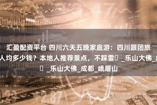 汇盈配资平台 四川六天五晚家庭游：四川跟团旅游六天五晚人均多少钱？本地人推荐景点，不踩雷️_乐山大佛_成都_峨眉山
