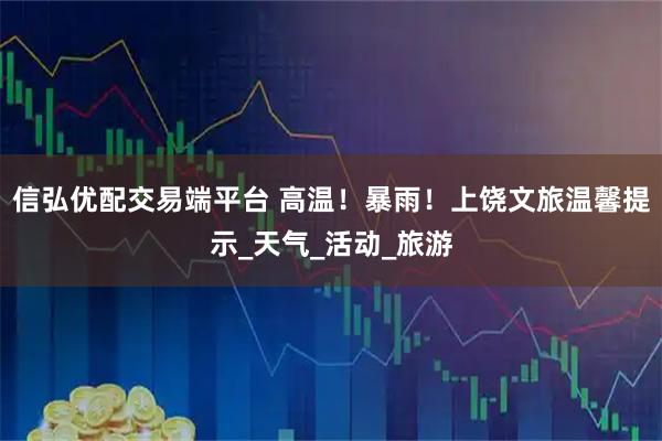 信弘优配交易端平台 高温！暴雨！上饶文旅温馨提示_天气_活动_旅游