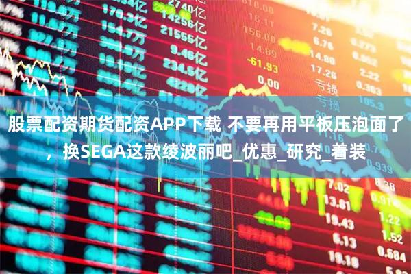 股票配资期货配资APP下载 不要再用平板压泡面了，换SEGA这款绫波丽吧_优惠_研究_着装