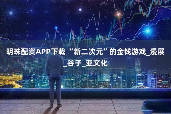 明珠配资APP下载 “新二次元”的金钱游戏_漫展_谷子_亚文化