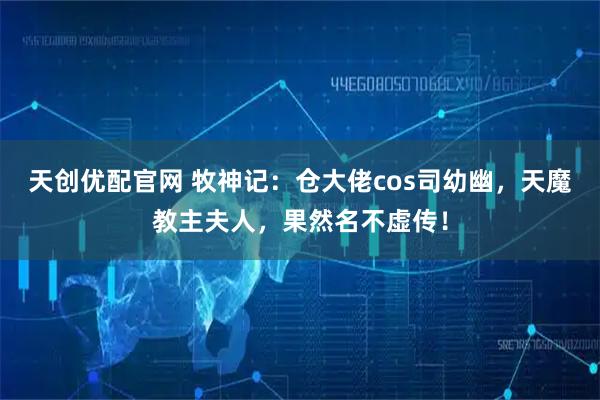 天创优配官网 牧神记：仓大佬cos司幼幽，天魔教主夫人，果然名不虚传！