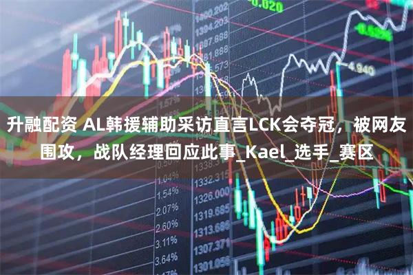 升融配资 AL韩援辅助采访直言LCK会夺冠，被网友围攻，战队经理回应此事_Kael_选手_赛区