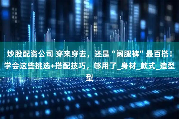 炒股配资公司 穿来穿去，还是“阔腿裤”最百搭！学会这些挑选+搭配技巧，够用了_身材_款式_造型