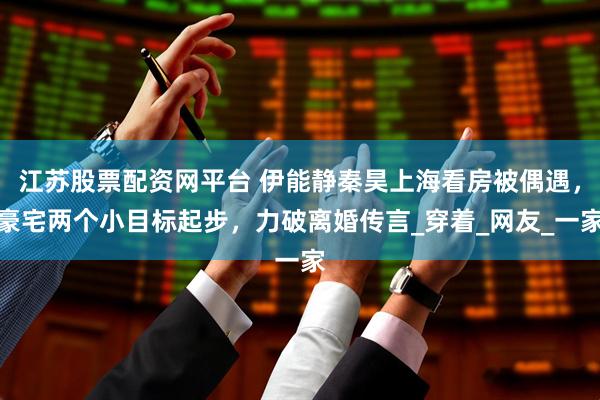 江苏股票配资网平台 伊能静秦昊上海看房被偶遇，豪宅两个小目标起步，力破离婚传言_穿着_网友_一家