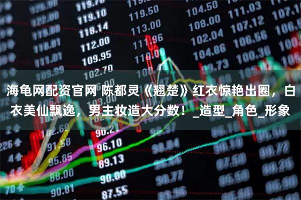 海龟网配资官网 陈都灵《翘楚》红衣惊艳出圈，白衣美仙飘逸，男主妆造大分数！_造型_角色_形象