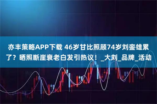亦丰策略APP下载 46岁甘比照顾74岁刘銮雄累了？晒照断崖衰老白发引热议！_大刘_品牌_活动