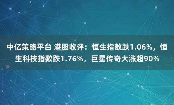 中亿策略平台 港股收评：恒生指数跌1.06%，恒生科技指数跌1.76%，巨星传奇大涨超90%