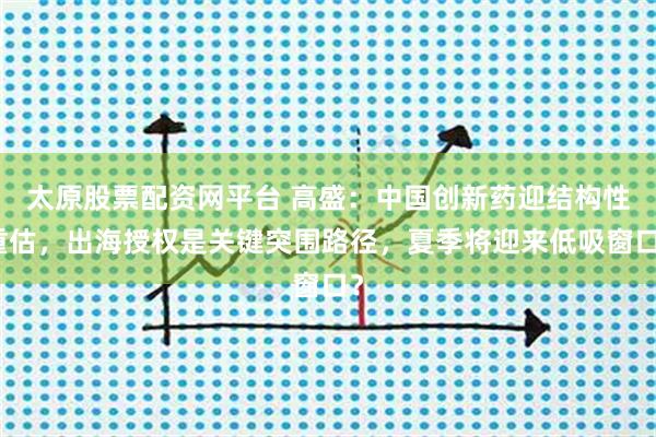太原股票配资网平台 高盛：中国创新药迎结构性重估，出海授权是关键突围路径，夏季将迎来低吸窗口？
