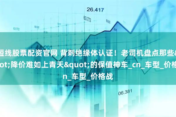 短线股票配资官网 背刺绝缘体认证！老司机盘点那些"降价难如上青天"的保值神车_cn_车型_价格战